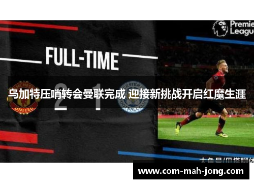 乌加特压哨转会曼联完成 迎接新挑战开启红魔生涯